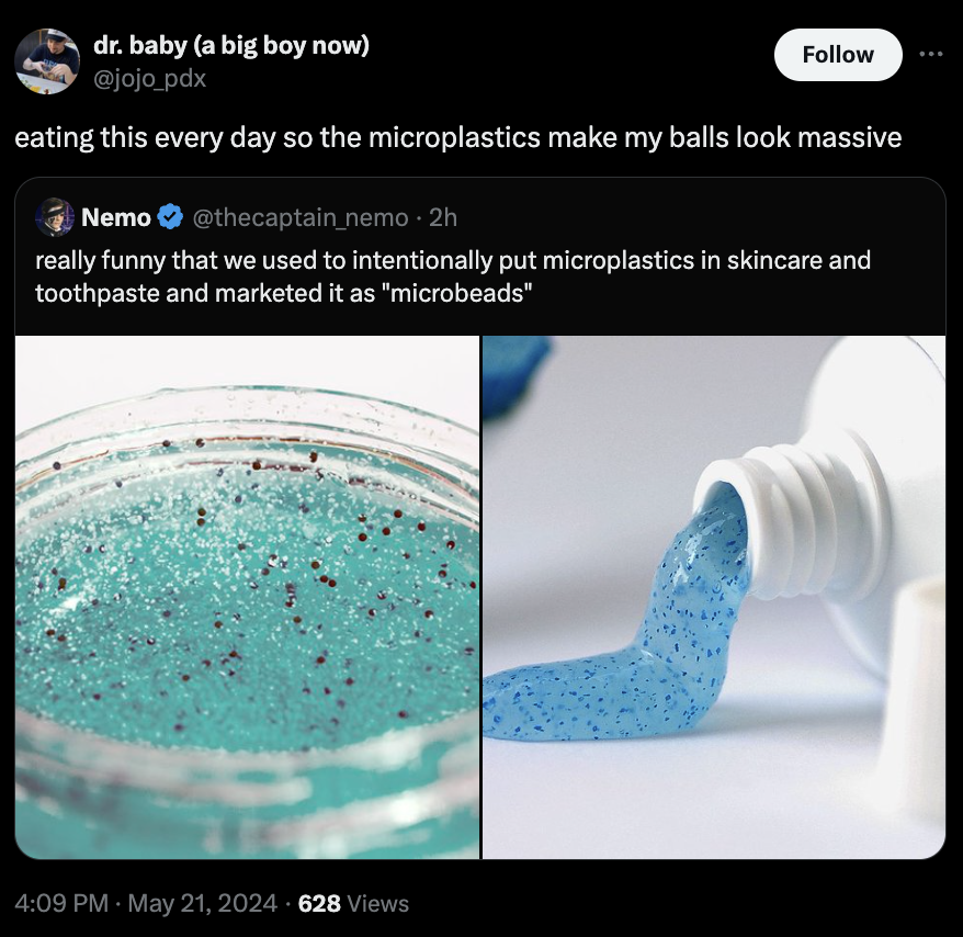 screenshot - dr. baby a big boy now eating this every day so the microplastics make my balls look massive Nemo 2h really funny that we used to intentionally put microplastics in skincare and toothpaste and marketed it as "microbeads" 628 Views